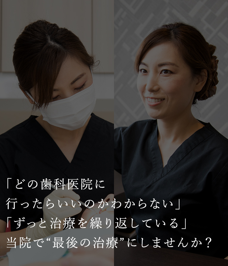 「どの歯科医院に行ったらいいのかわからない」 「ずっと治療を繰り返している」 当院で“最後の治療”にしませんか？ 